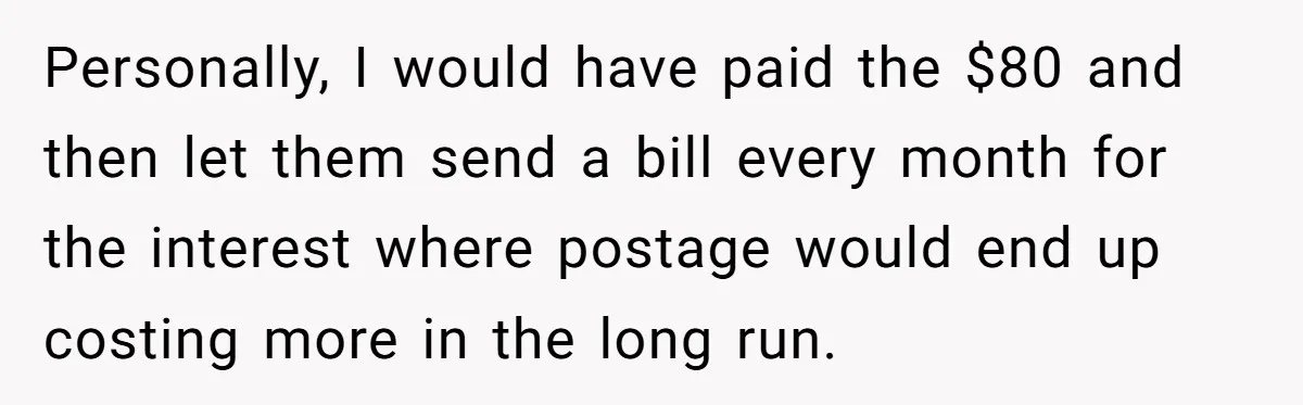 Personally, I would have paid the $80 and then let them send a bill every month for the interest where postage would end up costing more in the long run.