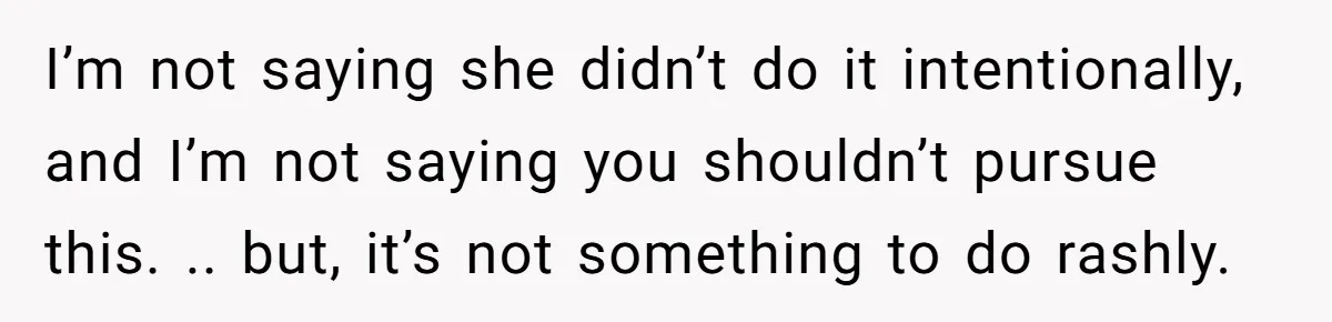 I’m not saying she didn’t do it intentionally, and I’m not saying you shouldn’t pursue this. .. but, it’s not something to do rashly.