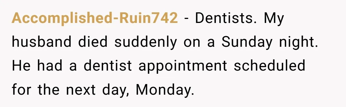 Accomplished-Ruin742 − Dentists. My husband died suddenly on a Sunday night. He had a dentist appointment scheduled for the next day, Monday.