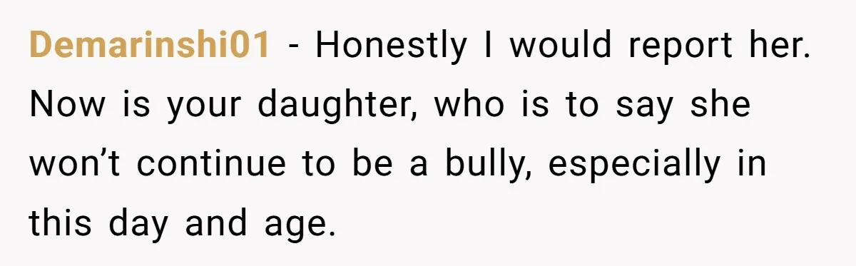 Demarinshi01 − Honestly I would report her. Now is your daughter, who is to say she won’t continue to be a bully, especially in this day and age.