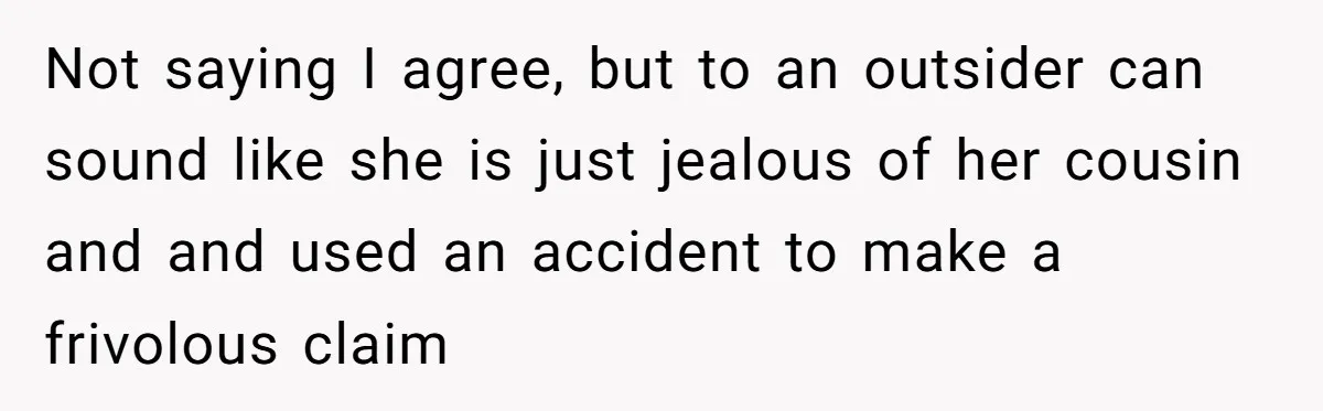 Not saying I agree, but to an outsider can sound like she is just jealous of her cousin and and used an accident to make a frivolous claim