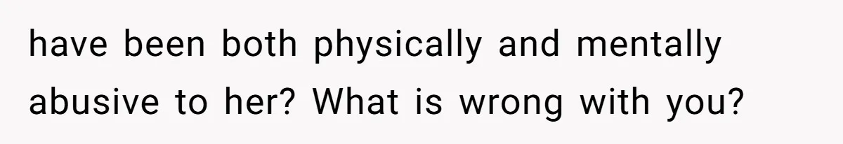 have been both physically and mentally abusive to her? What is wrong with you?