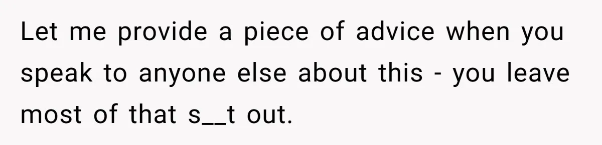 Let me provide a piece of advice when you speak to anyone else about this - you leave most of that s__t out.