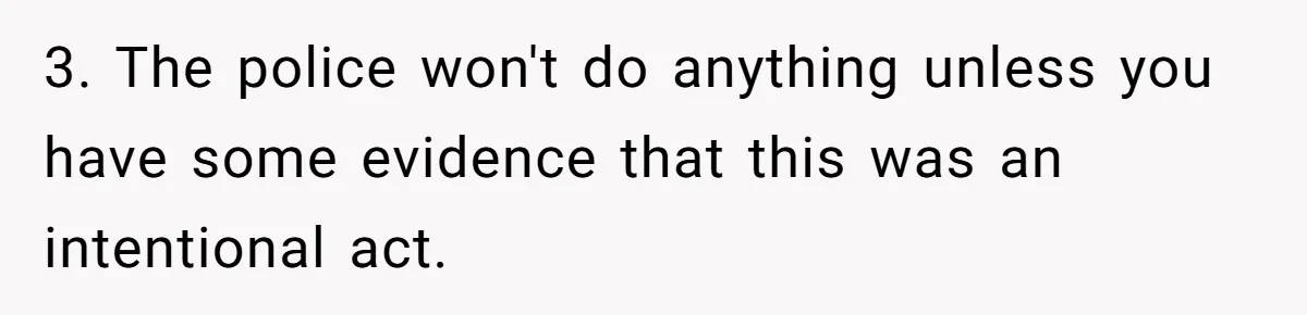 3. The police won't do anything unless you have some evidence that this was an intentional act.