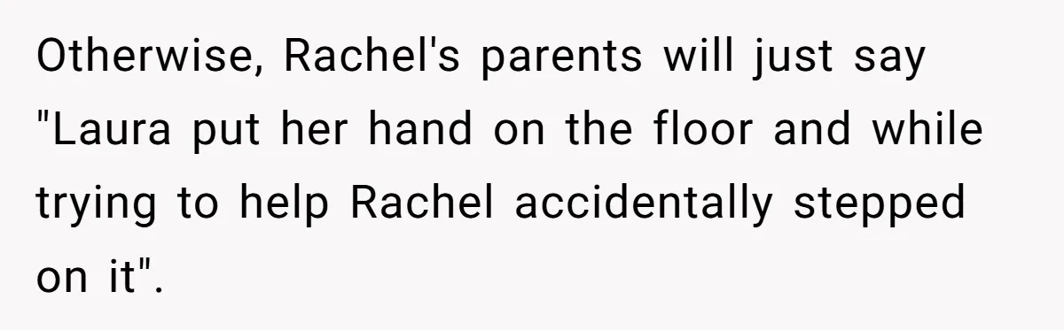 Otherwise, Rachel's parents will just say "Laura put her hand on the floor and while trying to help Rachel accidentally stepped on it".