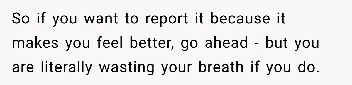 So if you want to report it because it makes you feel better, go ahead - but you are literally wasting your breath if you do.