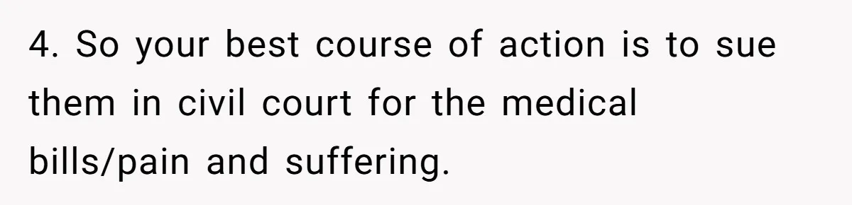 4. So your best course of action is to sue them in civil court for the medical bills/pain and suffering.