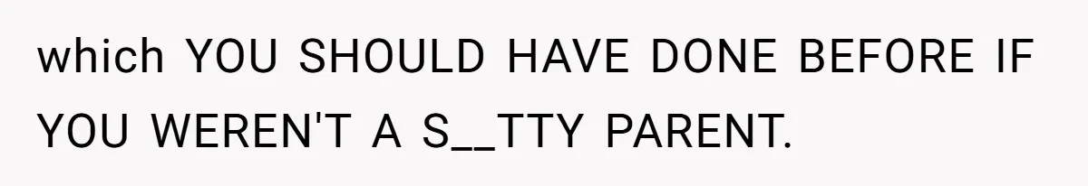 which YOU SHOULD HAVE DONE BEFORE IF YOU WEREN'T A S__TTY PARENT.