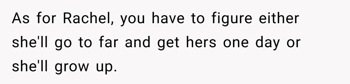 As for Rachel, you have to figure either she'll go to far and get hers one day or she'll grow up.