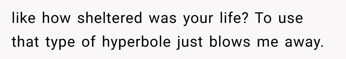 like how sheltered was your life? To use that type of hyperbole just blows me away.