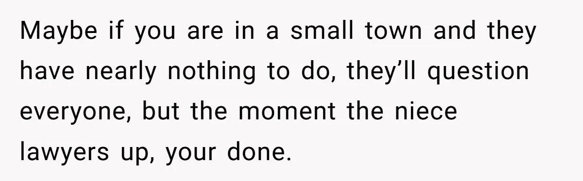 Maybe if you are in a small town and they have nearly nothing to do, they’ll question everyone, but the moment the niece lawyers up, your done.