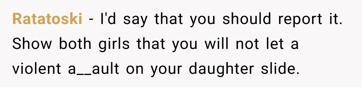 Ratatoski − I'd say that you should report it. Show both girls that you will not let a violent a__ault on your daughter slide.