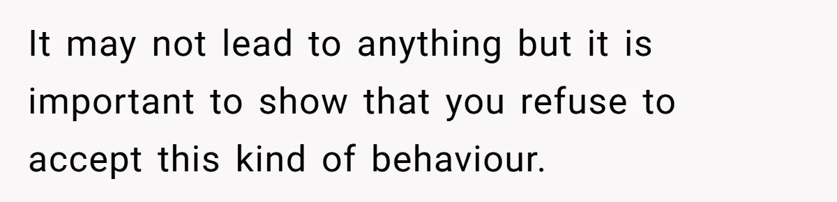 It may not lead to anything but it is important to show that you refuse to accept this kind of behaviour.
