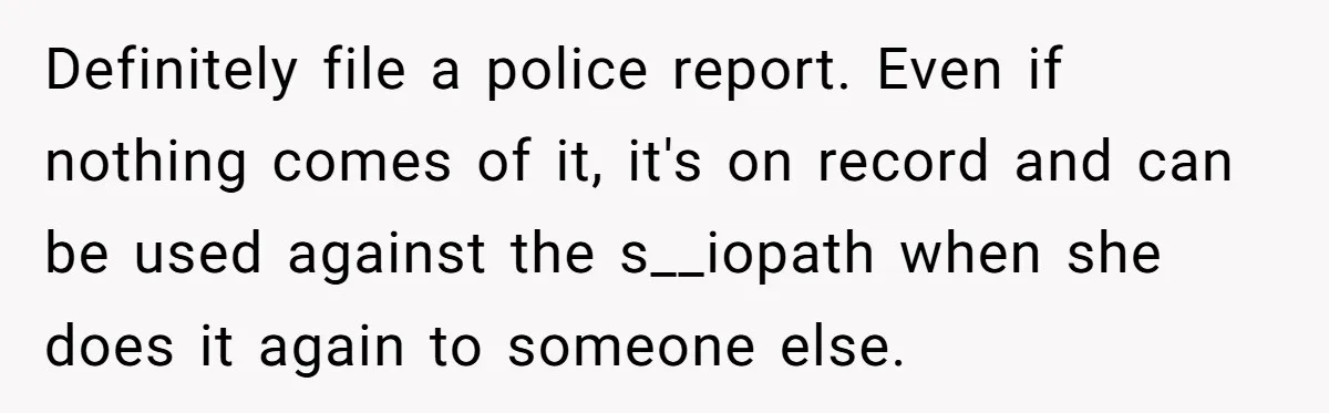 Definitely file a police report. Even if nothing comes of it, it's on record and can be used against the s__iopath when she does it again to someone else.