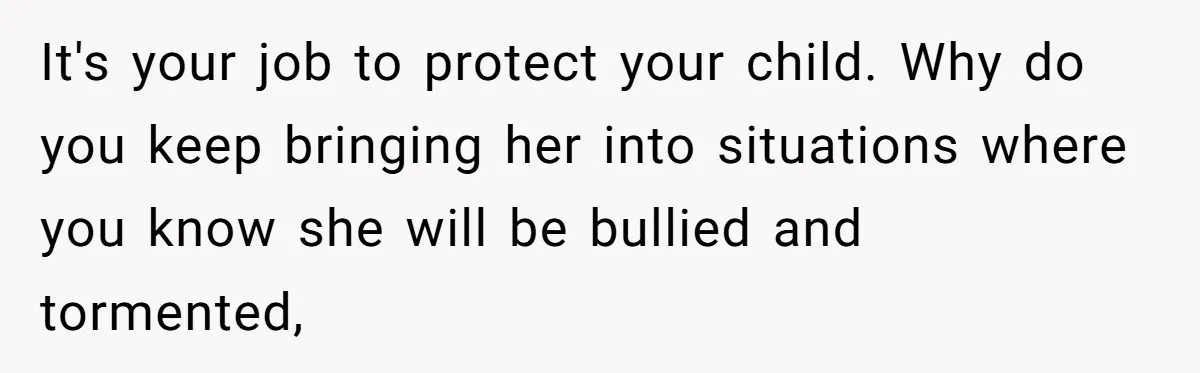 It's your job to protect your child. Why do you keep bringing her into situations where you know she will be bullied and tormented,
