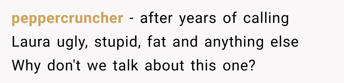peppercruncher − after years of calling Laura ugly, stupid, fat and anything else Why don't we talk about this one?
