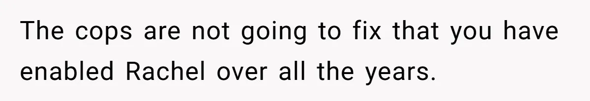 The cops are not going to fix that you have enabled Rachel over all the years.