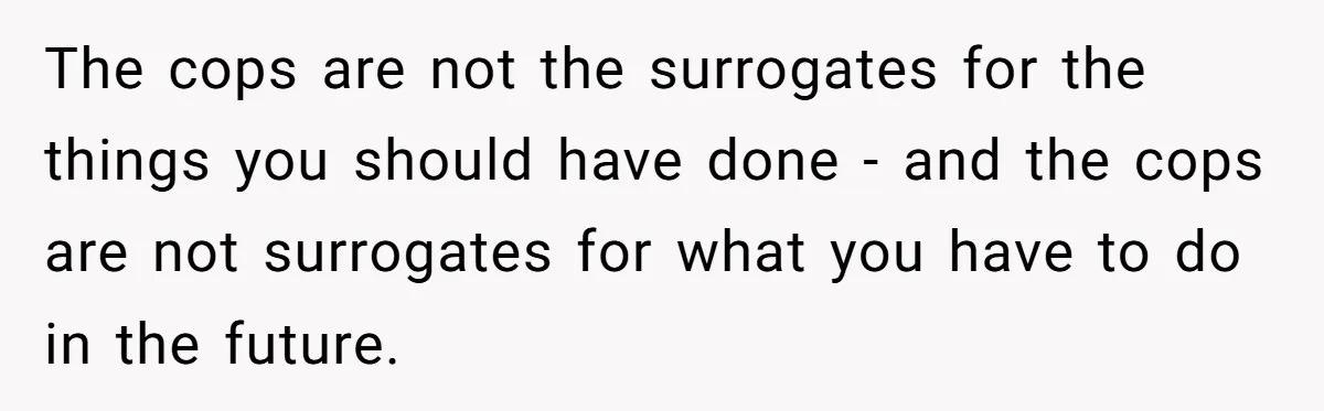 The cops are not the surrogates for the things you should have done - and the cops are not surrogates for what you have to do in the future.
