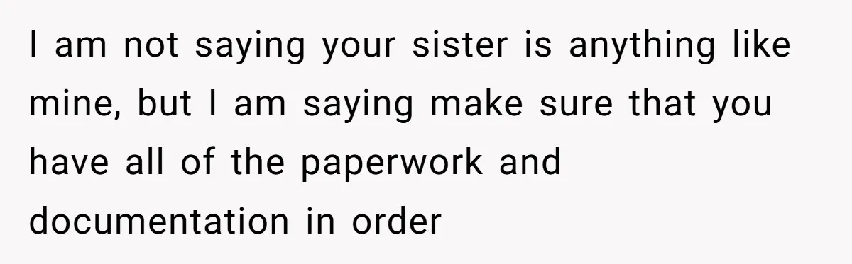 I am not saying your sister is anything like mine, but I am saying make sure that you have all of the paperwork and documentation in order