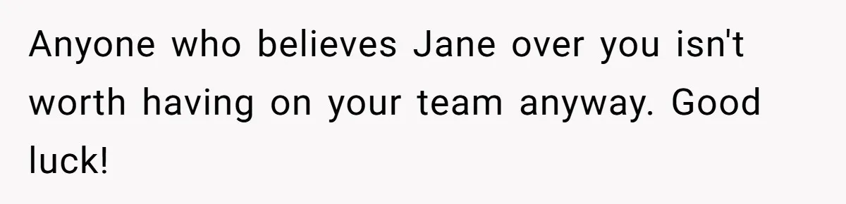 Anyone who believes Jane over you isn't worth having on your team anyway. Good luck!