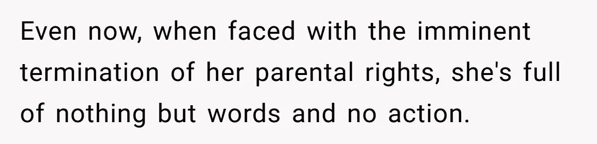 Even now, when faced with the imminent termination of her parental rights, she's full of nothing but words and no action.