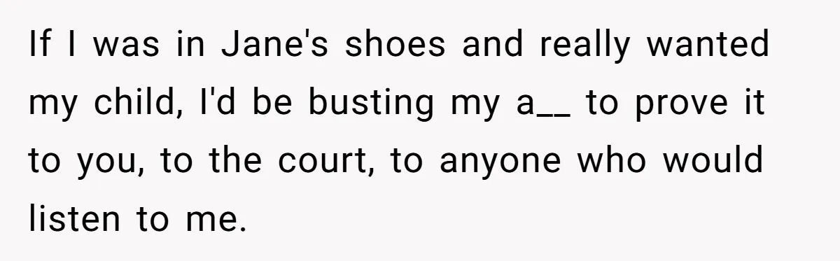 If I was in Jane's shoes and really wanted my child, I'd be busting my a__ to prove it to you, to the court, to anyone who would listen to...