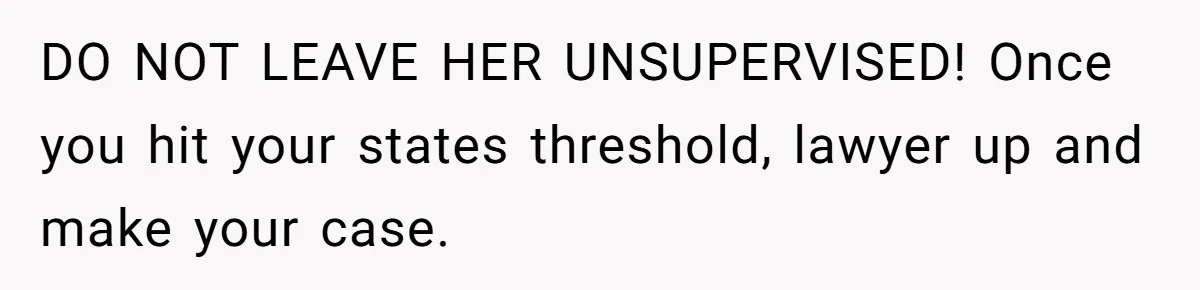 DO NOT LEAVE HER UNSUPERVISED! Once you hit your states threshold, lawyer up and make your case.