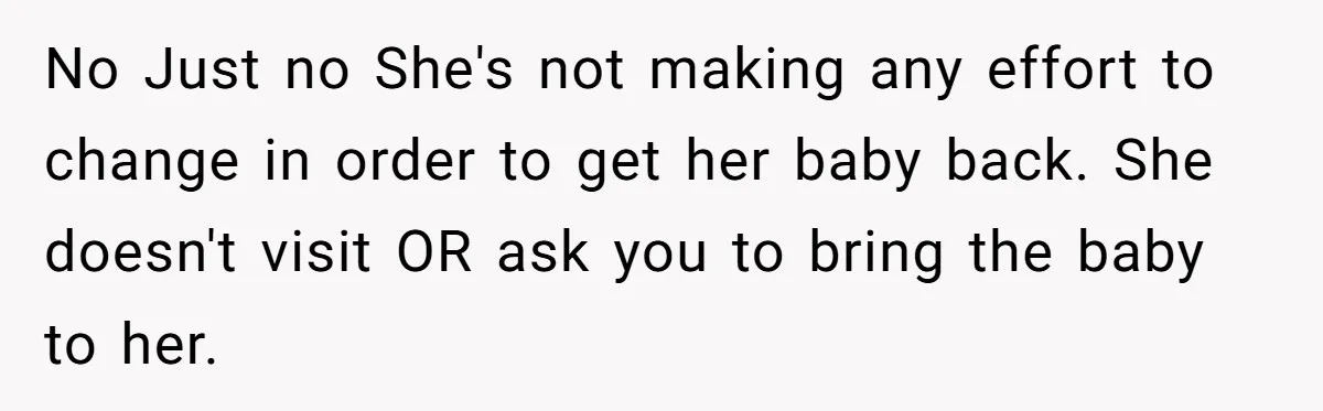 No Just no She's not making any effort to change in order to get her baby back. She doesn't visit OR ask you to bring the baby to her.