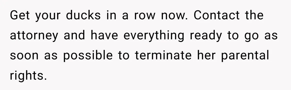 Get your ducks in a row now. Contact the attorney and have everything ready to go as soon as possible to terminate her parental rights.