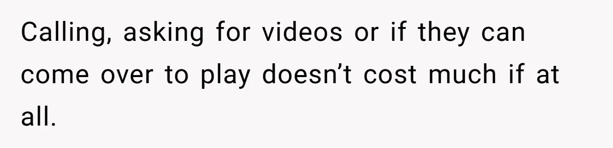 Calling, asking for videos or if they can come over to play doesn’t cost much if at all.