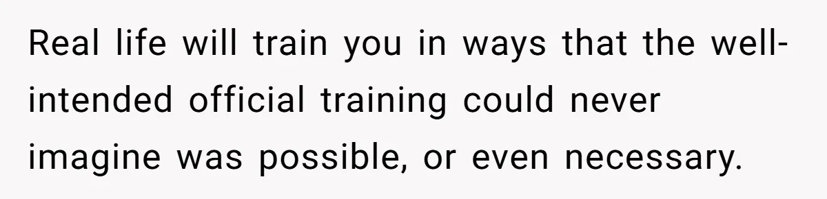 Real life will train you in ways that the well-intended official training could never imagine was possible, or even necessary.