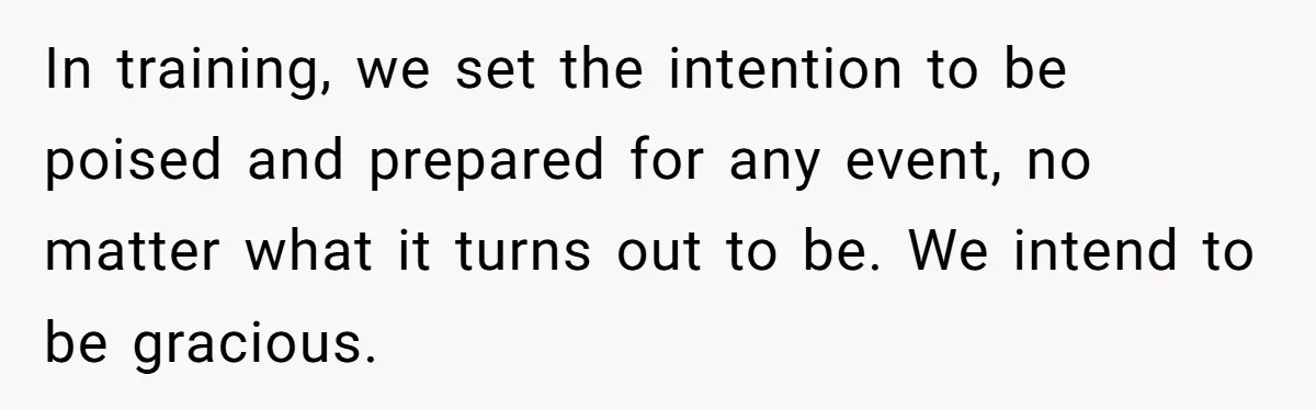 In training, we set the intention to be poised and prepared for any event, no matter what it turns out to be. We intend to be gracious.