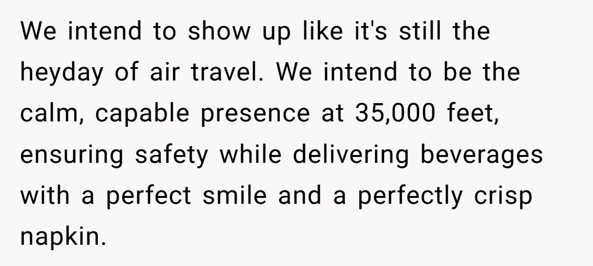 We intend to show up like it's still the heyday of air travel. We intend to be the calm, capable presence at 35,000 feet, ensuring safety while delivering beverages with...