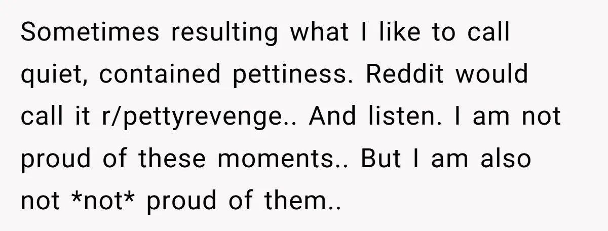 Sometimes resulting what I like to call quiet, contained pettiness. Reddit would call it r/pettyrevenge.. And listen. I am not proud of these moments.. But I am also not *not*...