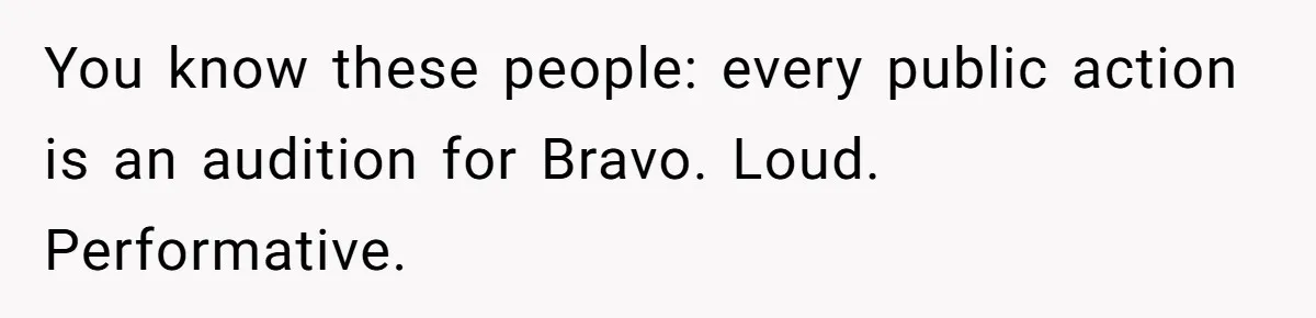 You know these people: every public action is an audition for Bravo. Loud. Performative.