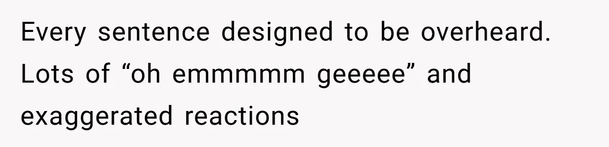 Every sentence designed to be overheard. Lots of “oh emmmmm geeeee” and exaggerated reactions