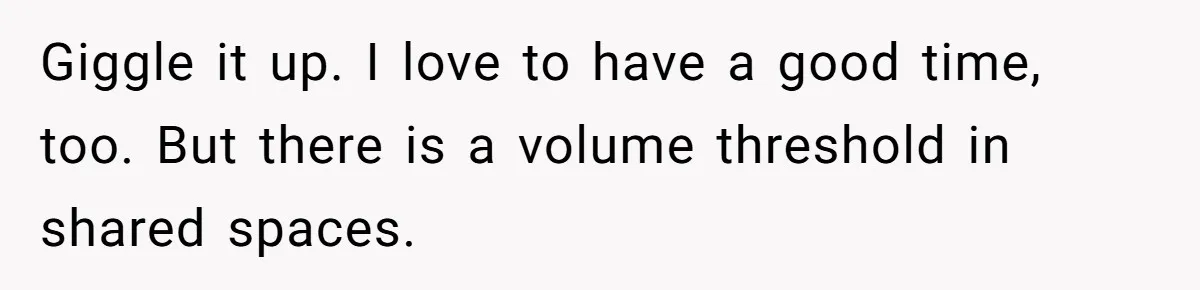 Giggle it up. I love to have a good time, too. But there is a volume threshold in shared spaces.