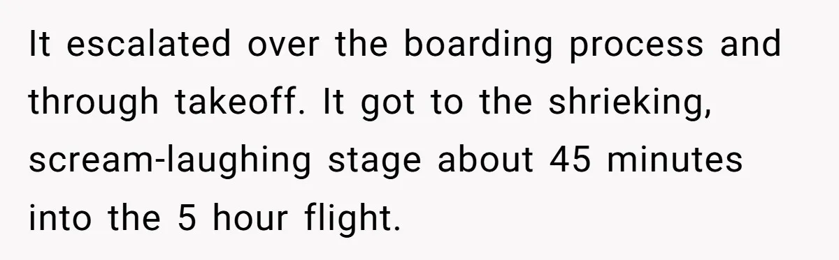 It escalated over the boarding process and through takeoff. It got to the shrieking, scream-laughing stage about 45 minutes into the 5 hour flight.