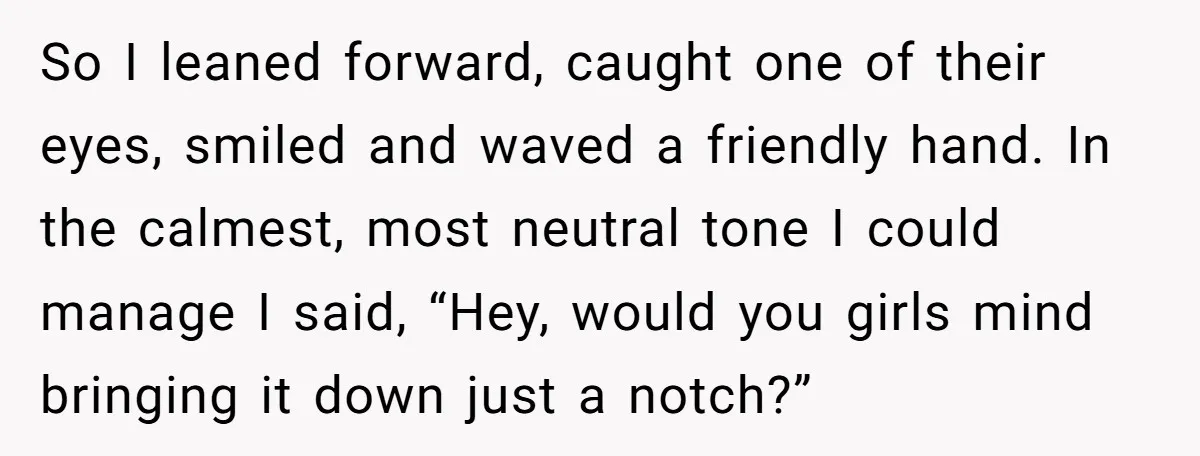 So I leaned forward, caught one of their eyes, smiled and waved a friendly hand. In the calmest, most neutral tone I could manage I said, “Hey, would you girls...
