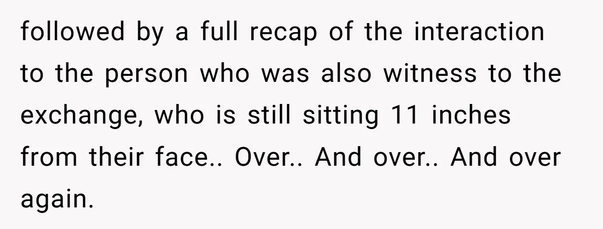 followed by a full recap of the interaction to the person who was also witness to the exchange, who is still sitting 11 inches from their face.. Over.. And over.....