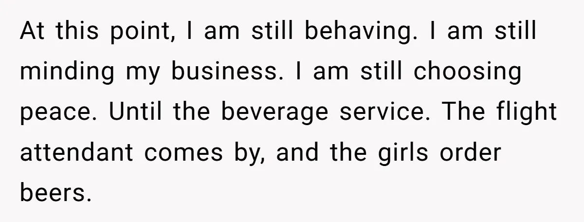 At this point, I am still behaving. I am still minding my business. I am still choosing peace. Until the beverage service. The flight attendant comes by, and the girls...