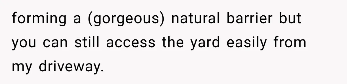 forming a (gorgeous) natural barrier but you can still access the yard easily from my driveway.