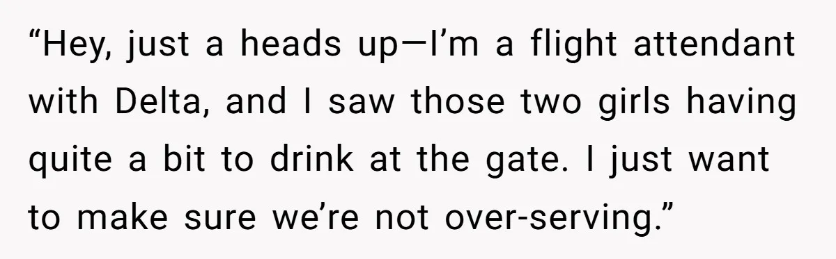 “Hey, just a heads up—I’m a flight attendant with Delta, and I saw those two girls having quite a bit to drink at the gate. I just want to make...