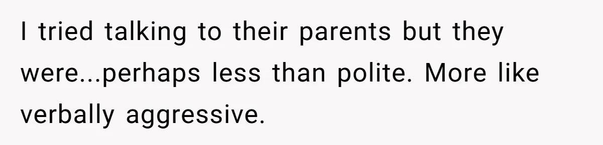 I tried talking to their parents but they were...perhaps less than polite. More like verbally aggressive.