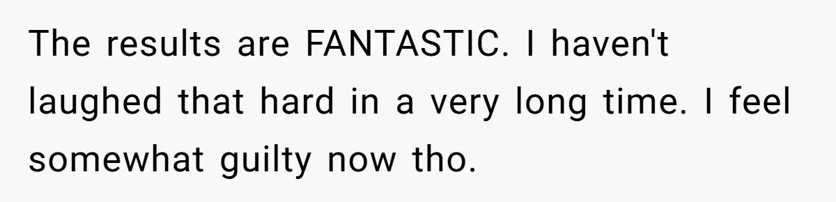 The results are FANTASTIC. I haven't laughed that hard in a very long time. I feel somewhat guilty now tho.