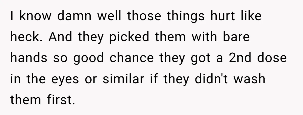 I know damn well those things hurt like heck. And they picked them with bare hands so good chance they got a 2nd dose in the eyes or similar if...