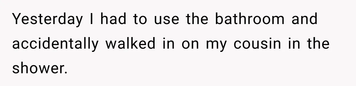 Yesterday I had to use the bathroom and accidentally walked in on my cousin in the shower.