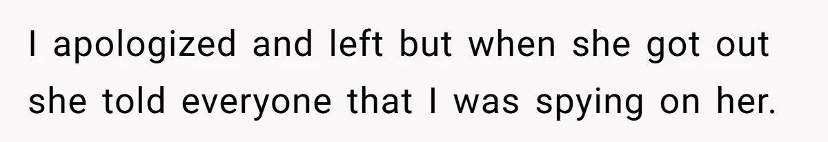 I apologized and left but when she got out she told everyone that I was spying on her.