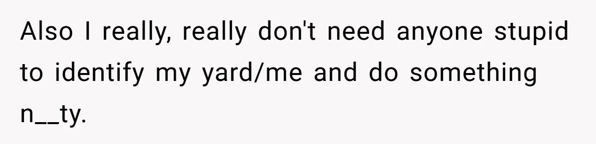 Also I really, really don't need anyone stupid to identify my yard/me and do something n__ty.