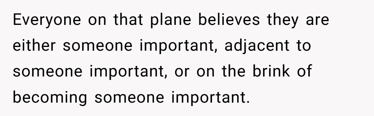 Everyone on that plane believes they are either someone important, adjacent to someone important, or on the brink of becoming someone important.